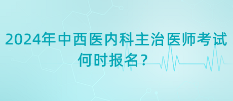 2024年中西醫(yī)內(nèi)科主治醫(yī)師考試何時(shí)報(bào)名？