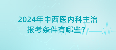 2024年中西醫(yī)內(nèi)科主治報考條件有哪些？