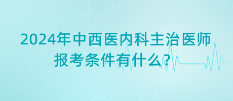 2024年中西醫(yī)內(nèi)科主治醫(yī)師報考條件有什么？