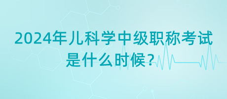 2024年兒科學(xué)中級職稱考試是什么時候？