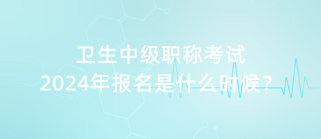 衛(wèi)生中級職稱考試2024年報名是什么時候？