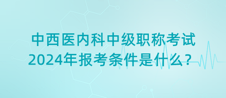 中西醫(yī)內科中級職稱考試2024年報考條件是什么？