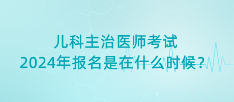 兒科主治醫(yī)師考試2024年報名是在什么時候？