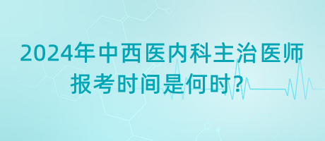 2024年中西醫(yī)內(nèi)科主治醫(yī)師報考時間是何時？