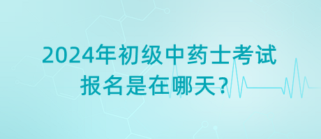 2024年初級中藥士考試報名是在哪天？