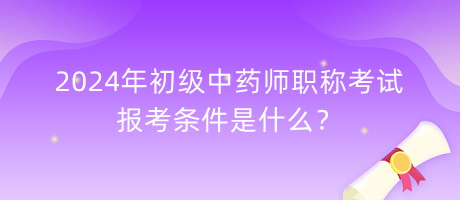 2024年初級(jí)中藥師職稱(chēng)考試報(bào)考條件是什么？
