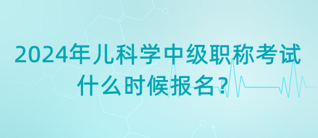 2024年兒科學中級職稱考試什么時候報名？