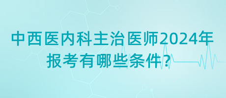 中西醫(yī)內(nèi)科主治醫(yī)師2024年報考有哪些條件？