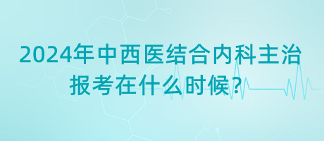 2024年中西醫(yī)結合內科主治報考在什么時候？