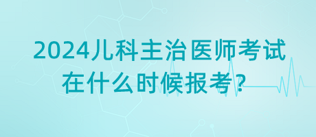 2024年兒科主治醫(yī)師考試什么時候是在什么時候報考？